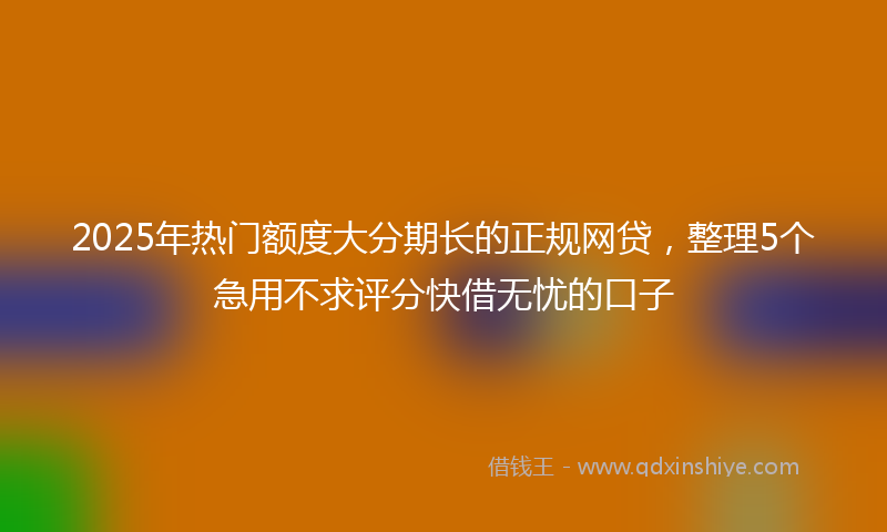 2025年热门额度大分期长的正规网贷，整理5个急用不求评分快借无忧的口子