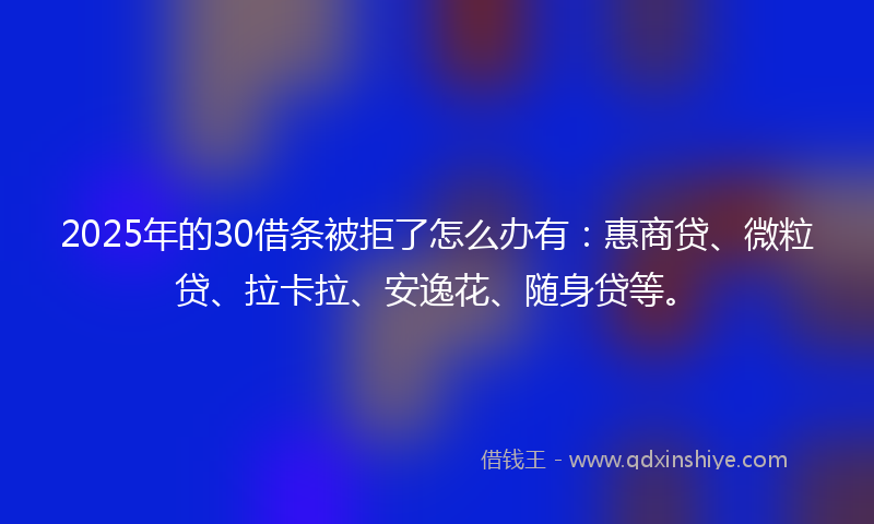 2025年的30借条被拒了怎么办有：惠商贷、微粒贷、拉卡拉、安逸花、随身贷等。