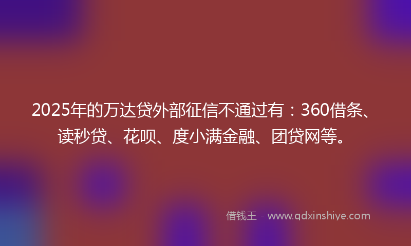 2025年的万达贷外部征信不通过有：360借条、读秒贷、花呗、度小满金融、团贷网等。