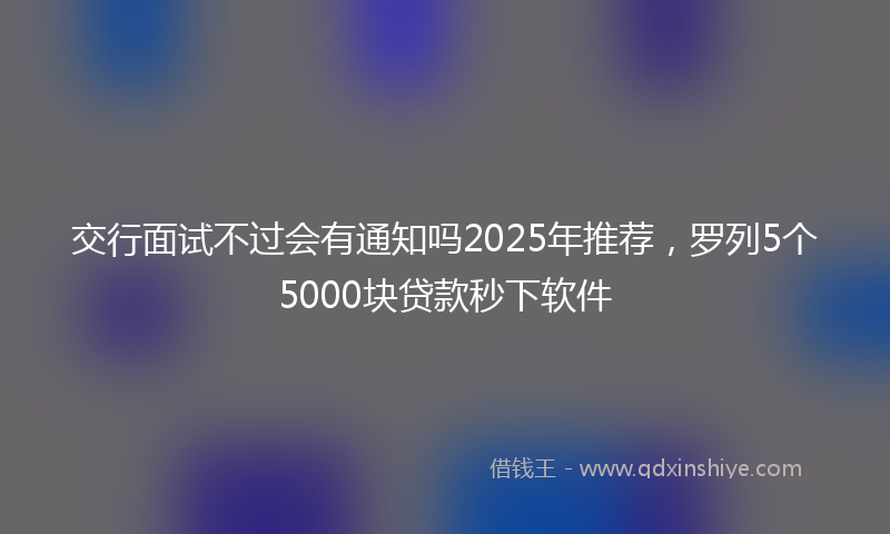 交行面试不过会有通知吗2025年推荐，罗列5个5000块贷款秒下软件