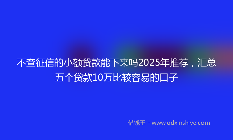不查征信的小额贷款能下来吗2025年推荐，汇总五个贷款10万比较容易的口子