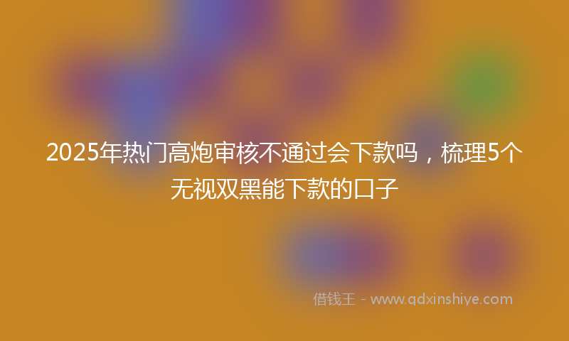 2025年热门高炮审核不通过会下款吗，梳理5个无视双黑能下款的口子