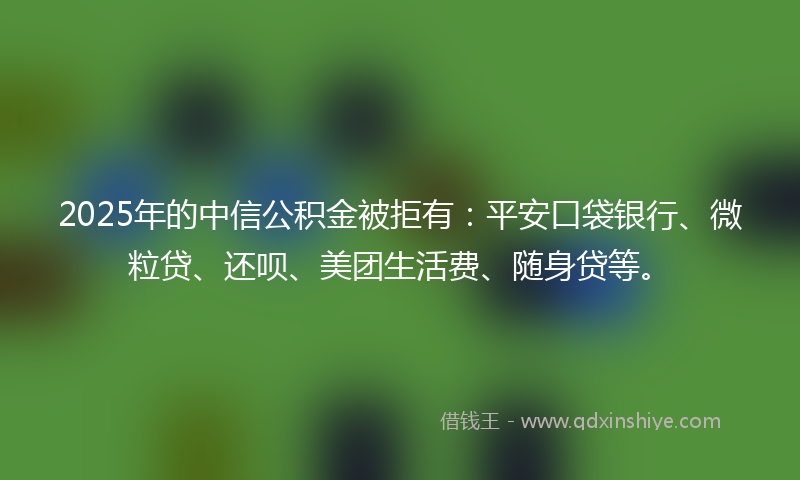 2025年的中信公积金被拒有：平安口袋银行、微粒贷、还呗、美团生活费、随身贷等。