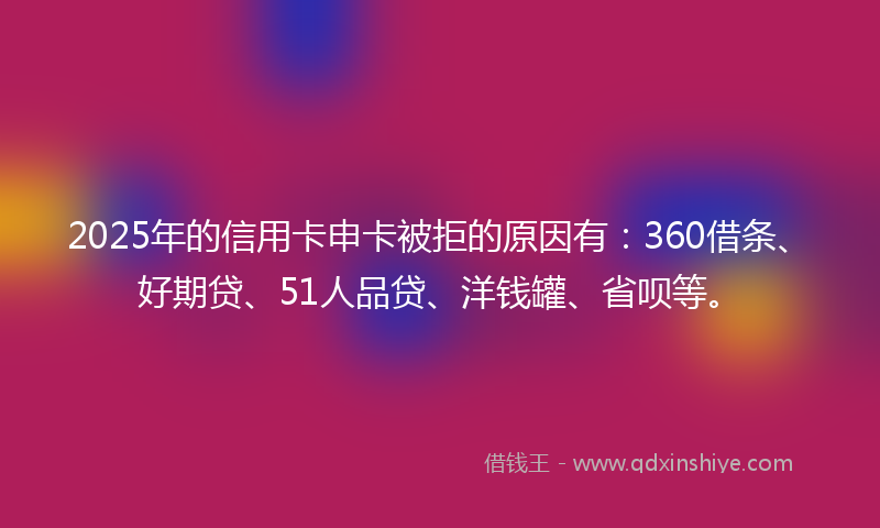 2025年的信用卡申卡被拒的原因有：360借条、好期贷、51人品贷、洋钱罐、省呗等。