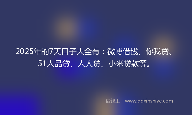 2025年的7天口子大全有：微博借钱、你我贷、51人品贷、人人贷、小米贷款等。