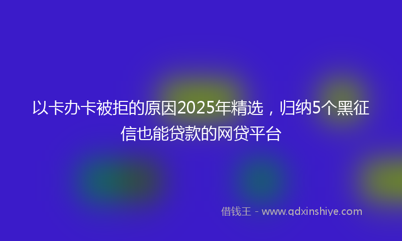 以卡办卡被拒的原因2025年精选，归纳5个黑征信也能贷款的网贷平台