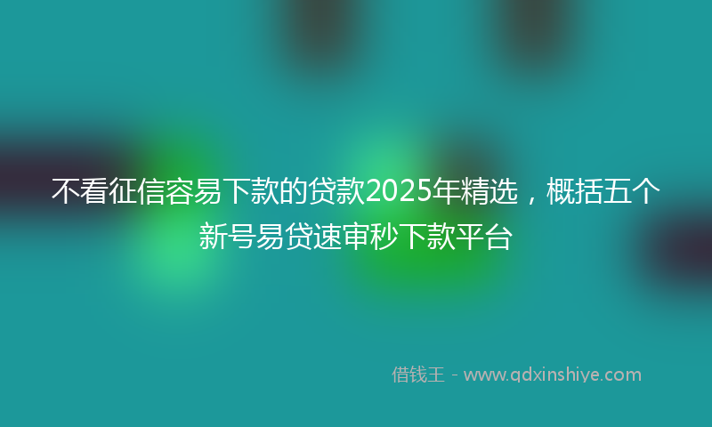不看征信容易下款的贷款2025年精选，概括五个新号易贷速审秒下款平台