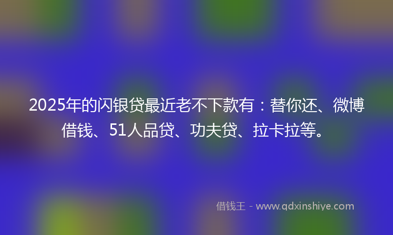 2025年的闪银贷最近老不下款有：替你还、微博借钱、51人品贷、功夫贷、拉卡拉等。