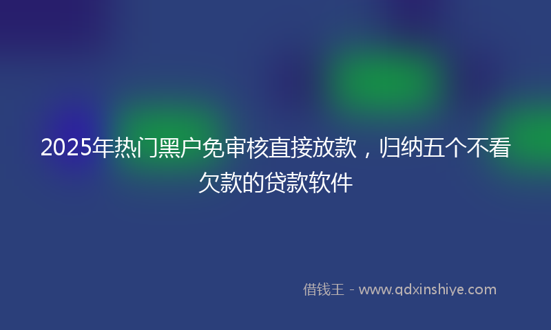2025年热门黑户免审核直接放款，归纳五个不看欠款的贷款软件