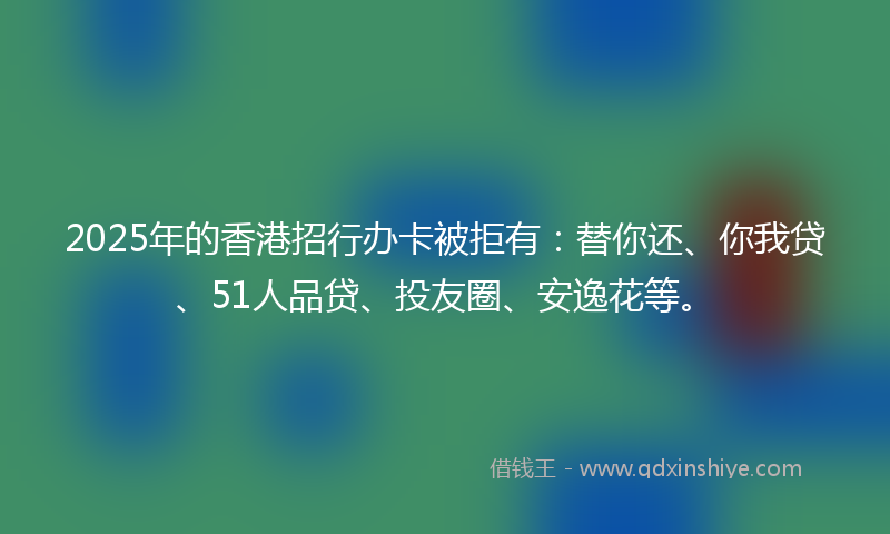2025年的香港招行办卡被拒有：替你还、你我贷、51人品贷、投友圈、安逸花等。