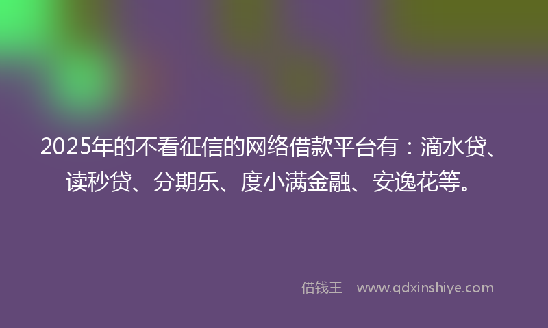 2025年的不看征信的网络借款平台有：滴水贷、读秒贷、分期乐、度小满金融、安逸花等。