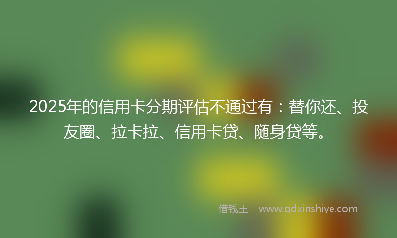 2025年的信用卡分期评估不通过有:替你还、投友圈、拉卡拉、信用卡贷、随身贷等。