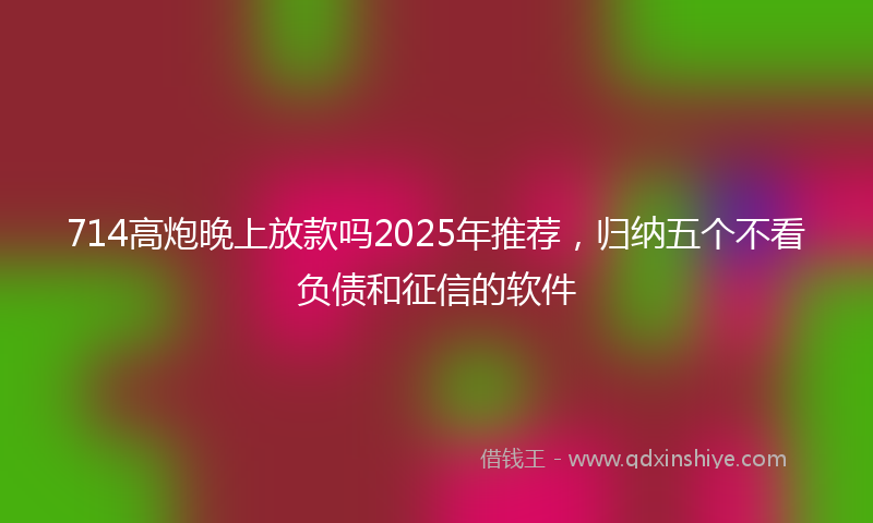 714高炮晚上放款吗2025年推荐，归纳五个不看负债和征信的软件