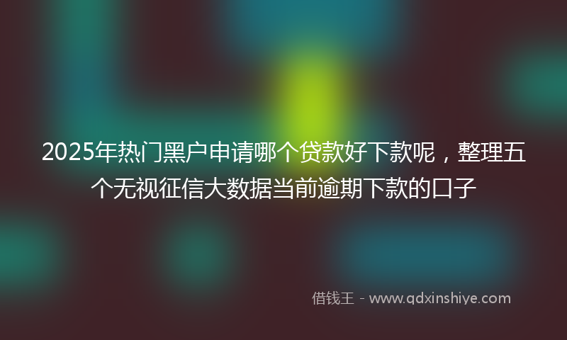 2025年热门黑户申请哪个贷款好下款呢，整理五个无视征信大数据当前逾期下款的口子