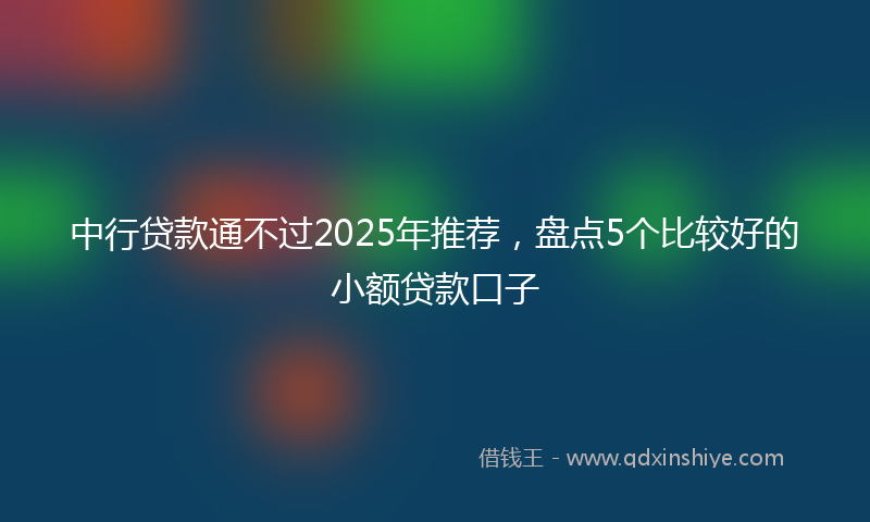 中行贷款通不过2025年推荐，盘点5个比较好的小额贷款口子