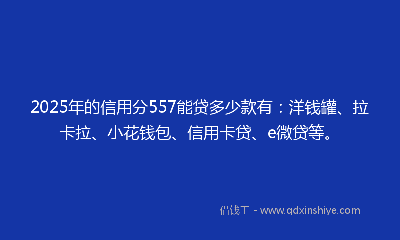 2025年的信用分557能贷多少款有：洋钱罐、拉卡拉、小花钱包、信用卡贷、e微贷等。