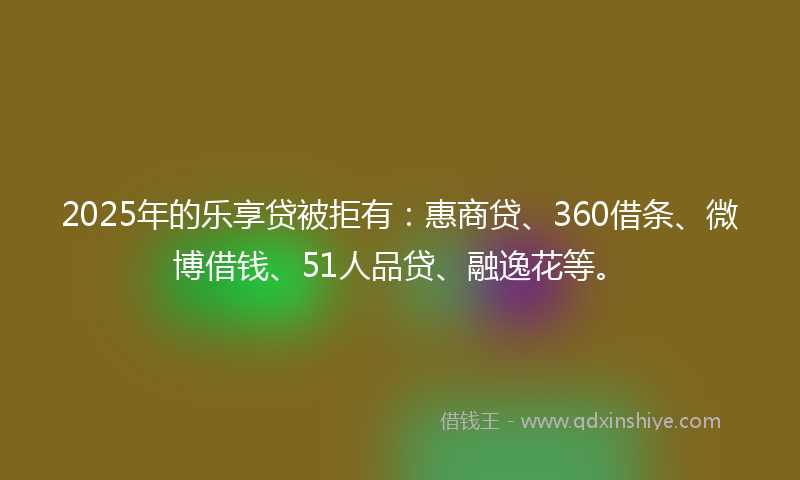 2025年的乐享贷被拒有：惠商贷、360借条、微博借钱、51人品贷、融逸花等。