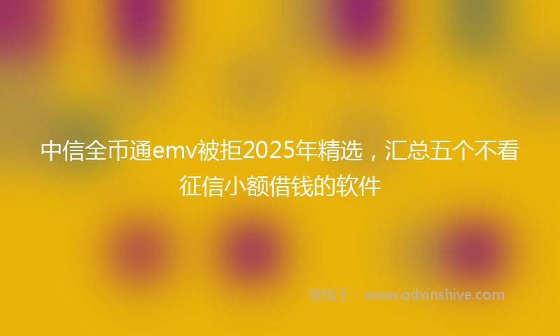 中信全币通emv被拒2025年精选，汇总五个不看征信小额借钱的软件