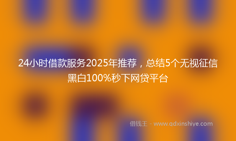 24小时借款服务2025年推荐，总结5个无视征信黑白100%秒下网贷平台