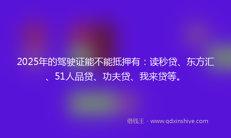 2025年的驾驶证能不能抵押有：读秒贷、东方汇、51人品贷、功夫贷、我来贷等。