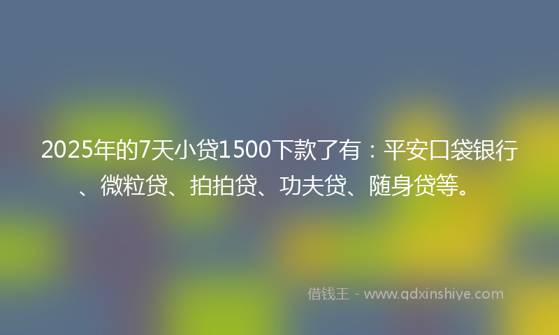 2025年的7天小贷1500下款了有：平安口袋银行、微粒贷、拍拍贷、功夫贷、随身贷等。
