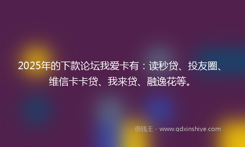 2025年的下款论坛我爱卡有：读秒贷、投友圈、维信卡卡贷、我来贷、融逸花等。