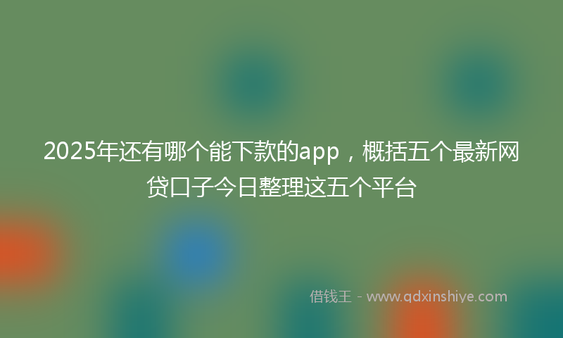 2025年还有哪个能下款的app，概括五个最新网贷口子今日整理这五个平台