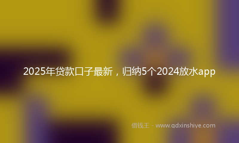 2025年贷款口子最新，归纳5个2024放水app