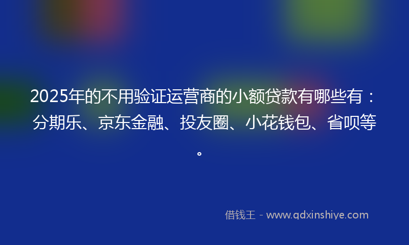 2025年的不用验证运营商的小额贷款有哪些有：分期乐、京东金融、投友圈、小花钱包、省呗等。