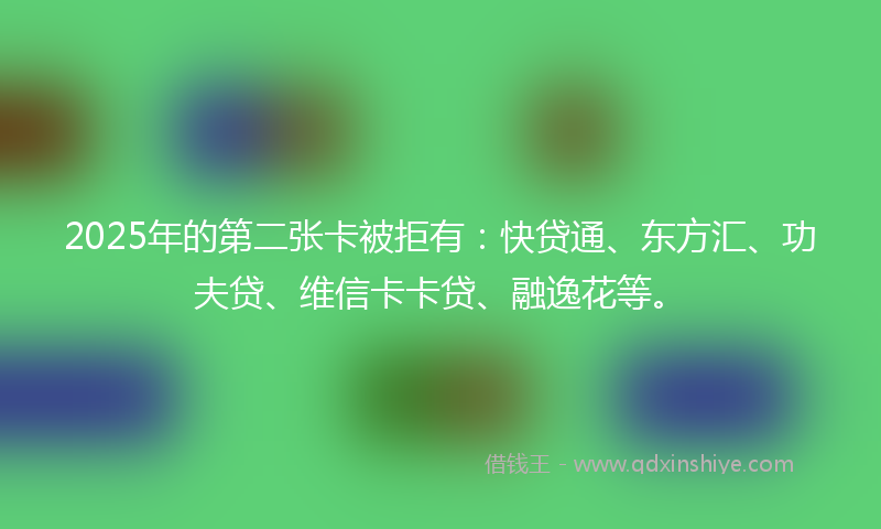 2025年的第二张卡被拒有：快贷通、东方汇、功夫贷、维信卡卡贷、融逸花等。