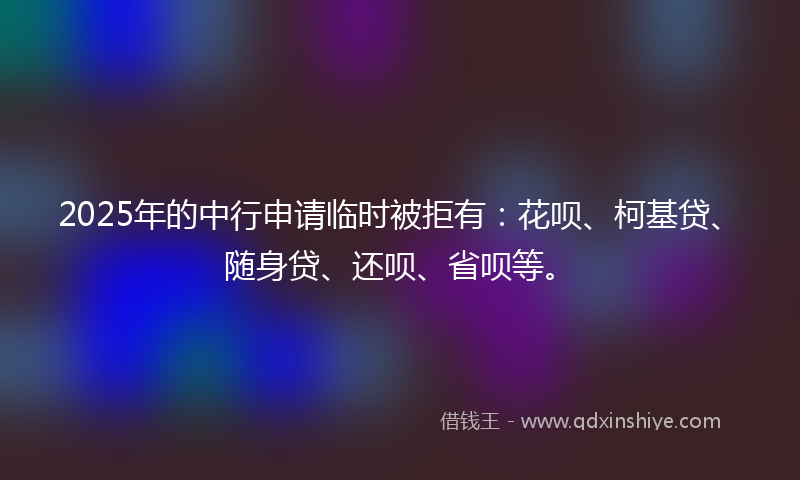 2025年的中行申请临时被拒有：花呗、柯基贷、随身贷、还呗、省呗等。