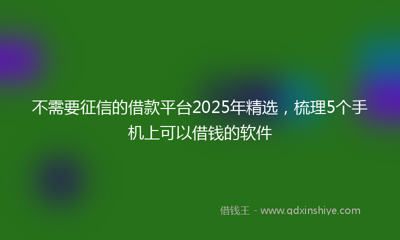 不需要征信的借款平台2025年精选，梳理5个手机上可以借钱的软件