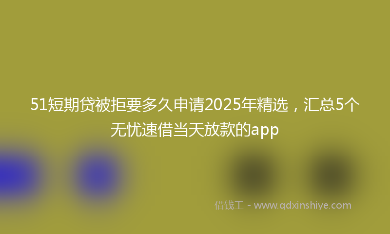 51短期贷被拒要多久申请2025年精选，汇总5个无忧速借当天放款的app