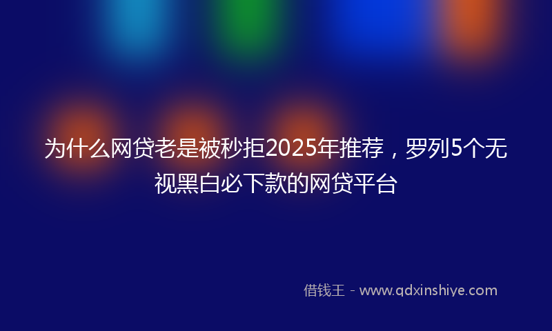 为什么网贷老是被秒拒2025年推荐，罗列5个无视黑白必下款的网贷平台