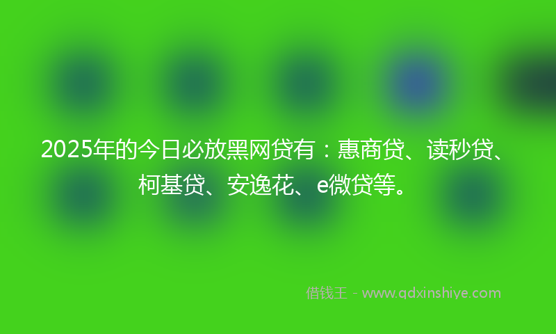 2025年的今日必放黑网贷有：惠商贷、读秒贷、柯基贷、安逸花、e微贷等。