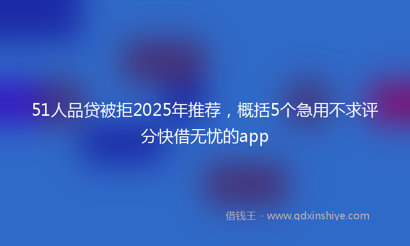 51人品贷被拒2025年推荐，概括5个急用不求评分快借无忧的app