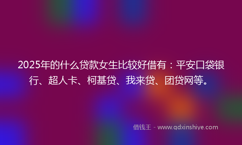 2025年的什么贷款女生比较好借有：平安口袋银行、超人卡、柯基贷、我来贷、团贷网等。