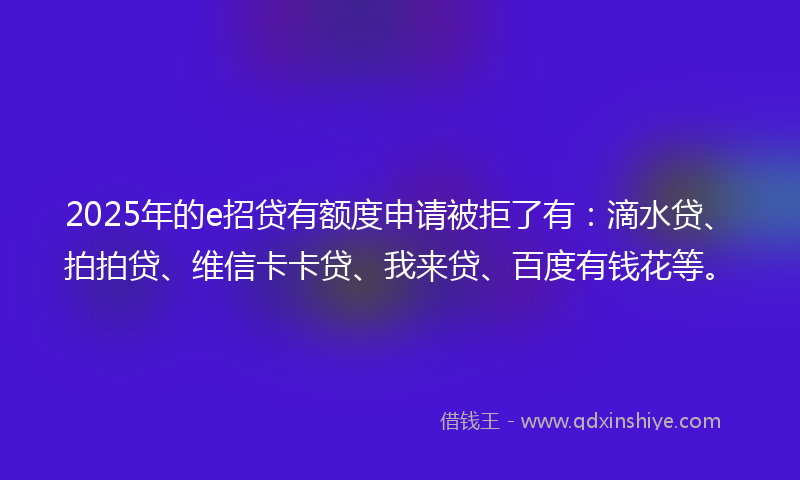 2025年的e招贷有额度申请被拒了有：滴水贷、拍拍贷、维信卡卡贷、我来贷、百度有钱花等。