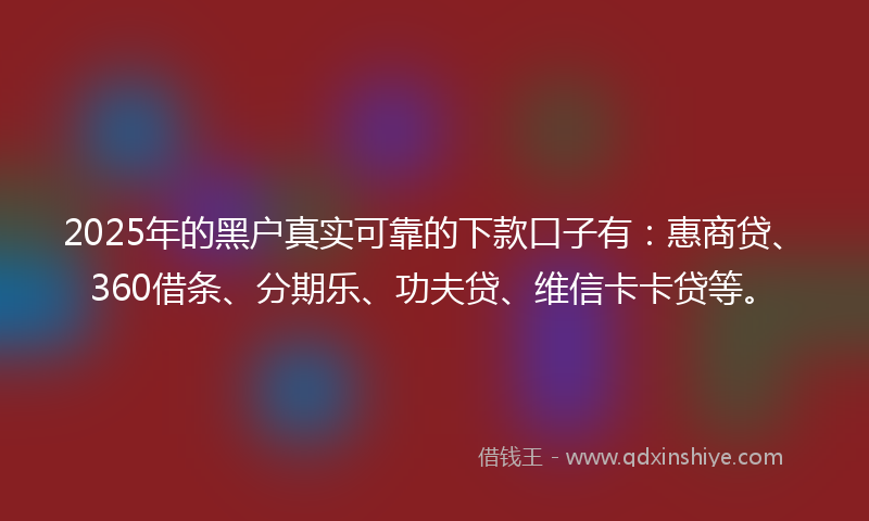 2025年的黑户真实可靠的下款口子有：惠商贷、360借条、分期乐、功夫贷、维信卡卡贷等。