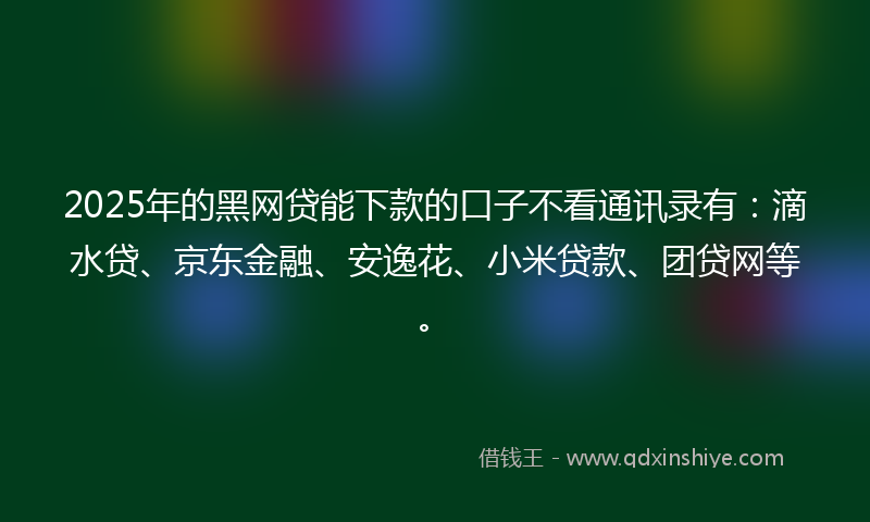 2025年的黑网贷能下款的口子不看通讯录有：滴水贷、京东金融、安逸花、小米贷款、团贷网等。