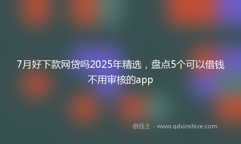 7月好下款网贷吗2025年精选，盘点5个可以借钱不用审核的app