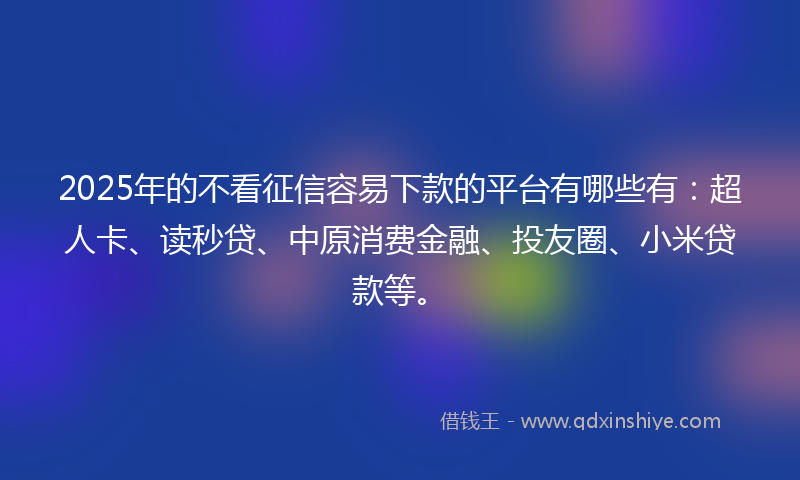 2025年的不看征信容易下款的平台有哪些有：超人卡、读秒贷、中原消费金融、投友圈、小米贷款等。