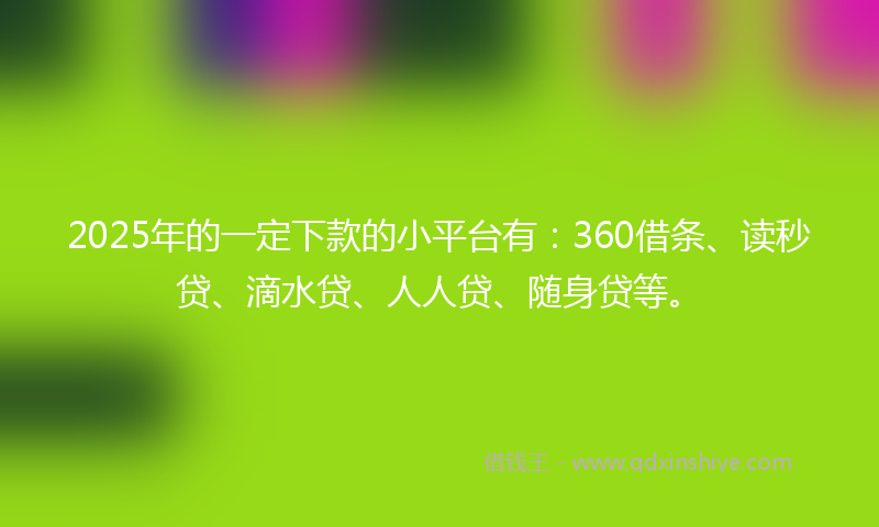 2025年的一定下款的小平台有：360借条、读秒贷、滴水贷、人人贷、随身贷等。