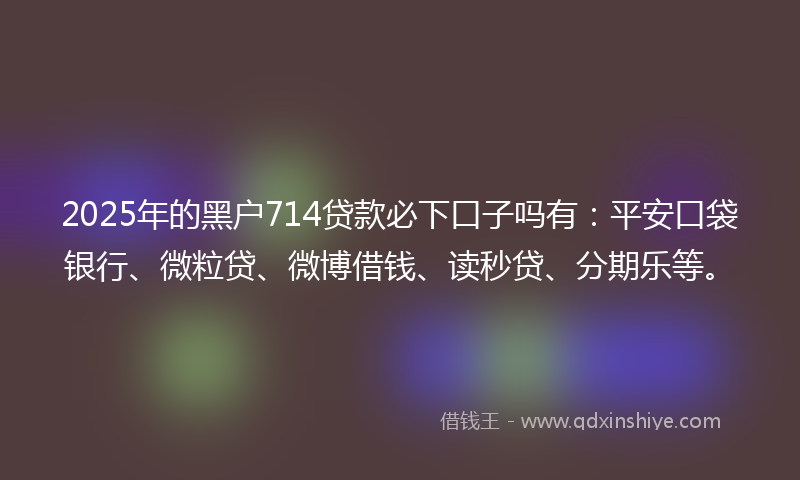 2025年的黑户714贷款必下口子吗有：平安口袋银行、微粒贷、微博借钱、读秒贷、分期乐等。