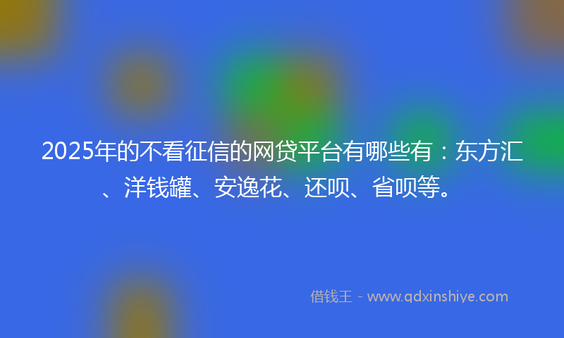 2025年的不看征信的网贷平台有哪些有：东方汇、洋钱罐、安逸花、还呗、省呗等。