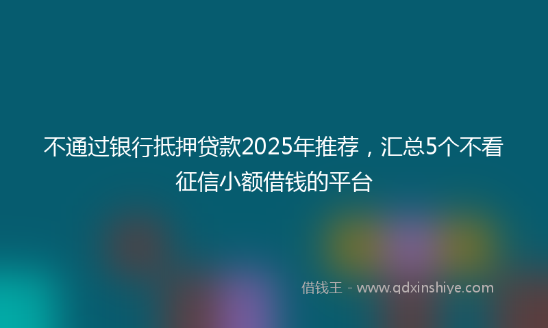 不通过银行抵押贷款2025年推荐，汇总5个不看征信小额借钱的平台