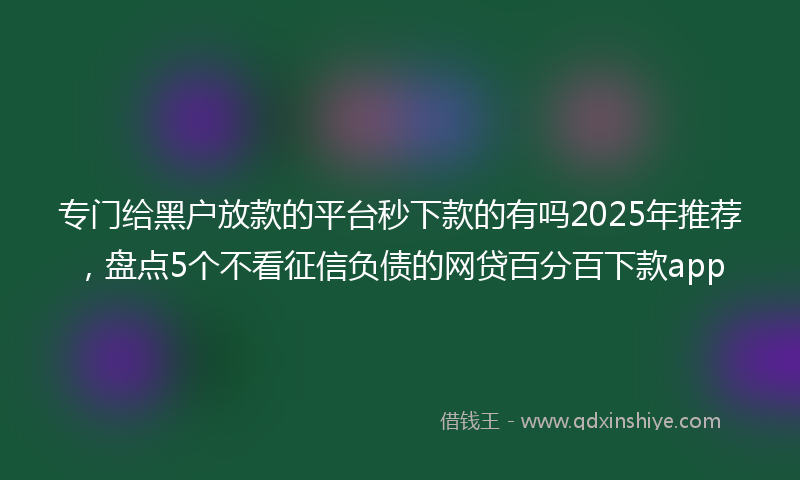 专门给黑户放款的平台秒下款的有吗2025年推荐，盘点5个不看征信负债的网贷百分百下款app