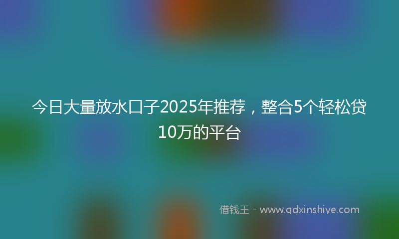 今日大量放水口子2025年推荐，整合5个轻松贷10万的平台