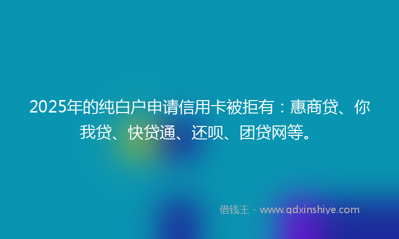 2025年的纯白户申请信用卡被拒有：惠商贷、你我贷、快贷通、还呗、团贷网等。