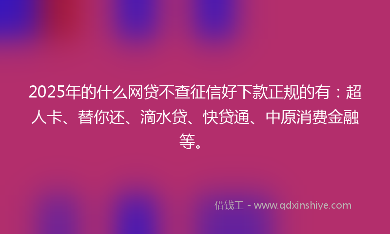 2025年的什么网贷不查征信好下款正规的有：超人卡、替你还、滴水贷、快贷通、中原消费金融等。